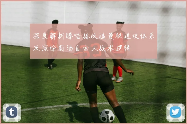 深度解析滕哈赫改造曼联进攻体系及废除前场自由人战术逻辑