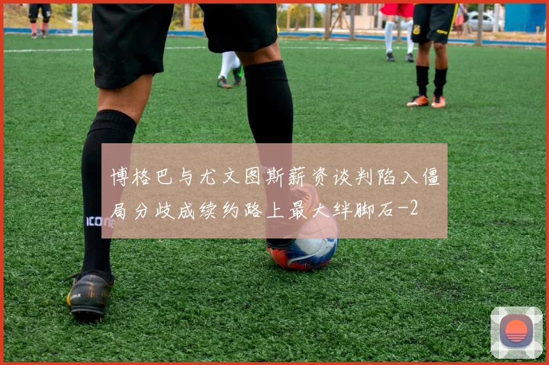 博格巴与尤文图斯薪资谈判陷入僵局分歧成续约路上最大绊脚石