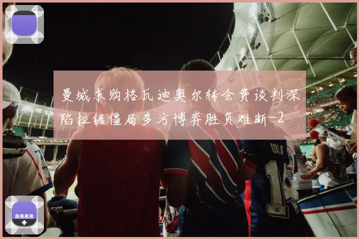 曼城求购格瓦迪奥尔转会费谈判深陷拉锯僵局多方博弈胜负难断