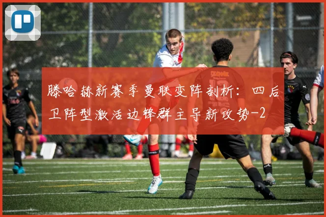 滕哈赫新赛季曼联变阵剖析：四后卫阵型激活边锋群主导新攻势