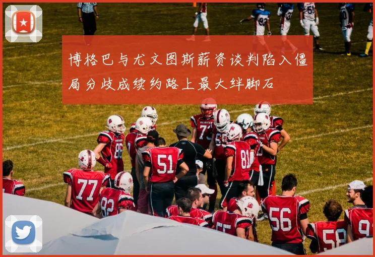 博格巴与尤文图斯薪资谈判陷入僵局分歧成续约路上最大绊脚石