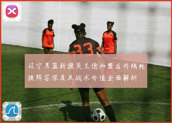 辽宁男篮新援莫兰德加盟后内线轮换阵容深度及战术价值全面解析