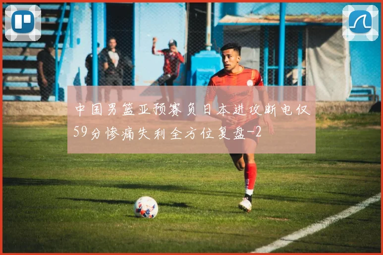 中国男篮亚预赛负日本进攻断电仅59分惨痛失利全方位复盘
