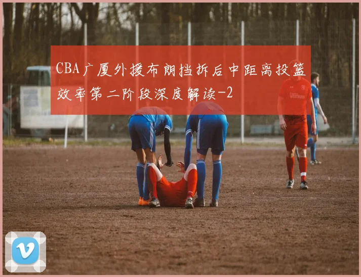 CBA广厦外援布朗挡拆后中距离投篮效率第二阶段深度解读