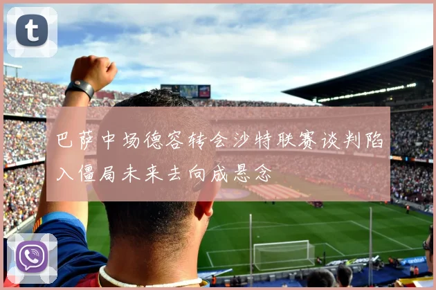 巴萨中场德容转会沙特联赛谈判陷入僵局未来去向成悬念