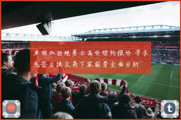 库明加拒绝勇士高价续约报价 寻求先签后换交易下家前景全面分析