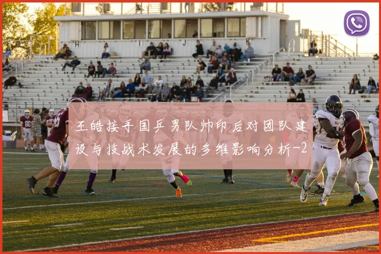 王皓接手国乒男队帅印后对团队建设与技战术发展的多维影响分析