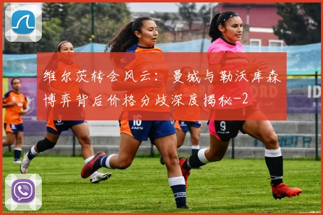 维尔茨转会风云：曼城与勒沃库森博弈背后价格分歧深度揭秘