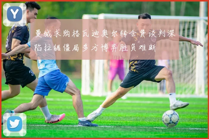 曼城求购格瓦迪奥尔转会费谈判深陷拉锯僵局多方博弈胜负难断