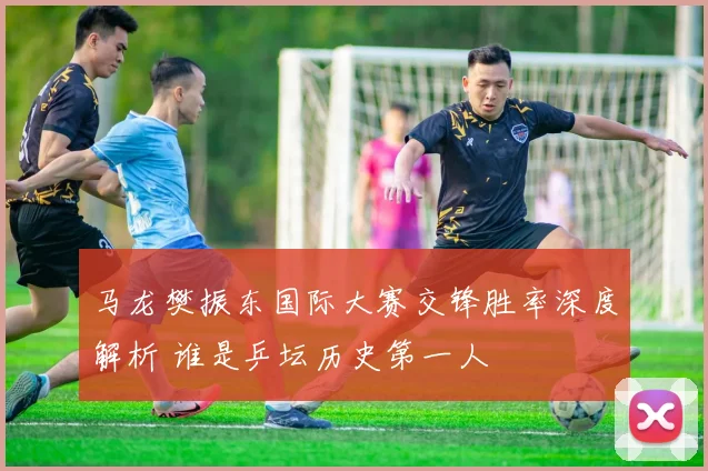 马龙樊振东国际大赛交锋胜率深度解析 谁是乒坛历史第一人