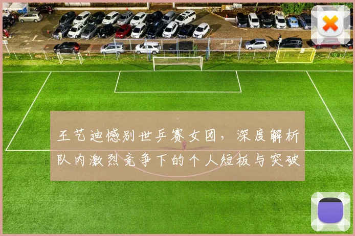 王艺迪憾别世乒赛女团，深度解析队内激烈竞争下的个人短板与突破之路