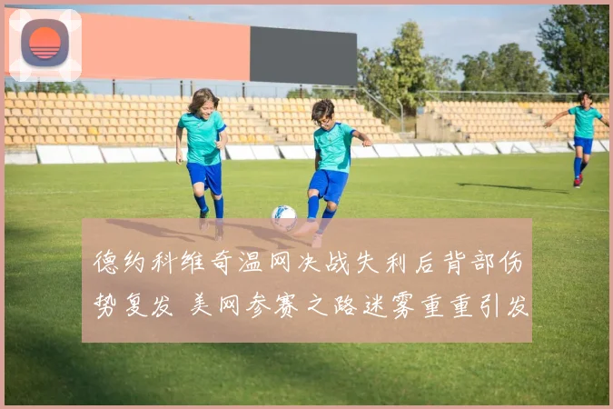 德约科维奇温网决战失利后背部伤势复发 美网参赛之路迷雾重重引发广泛关注