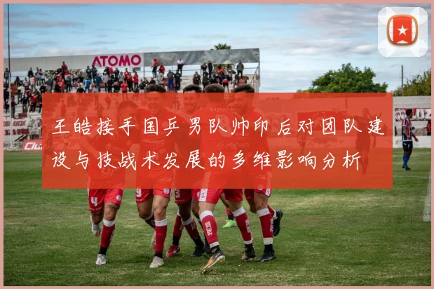 王皓接手国乒男队帅印后对团队建设与技战术发展的多维影响分析
