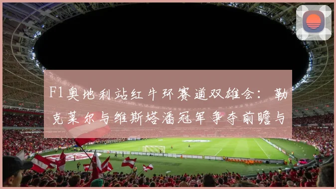 F1奥地利站红牛环赛道双雄会：勒克莱尔与维斯塔潘冠军争夺前瞻与深度解析