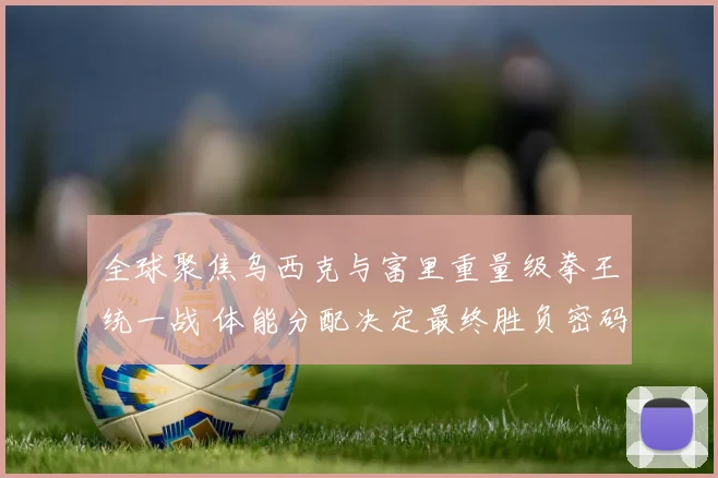 全球聚焦乌西克与富里重量级拳王统一战 体能分配决定最终胜负密码