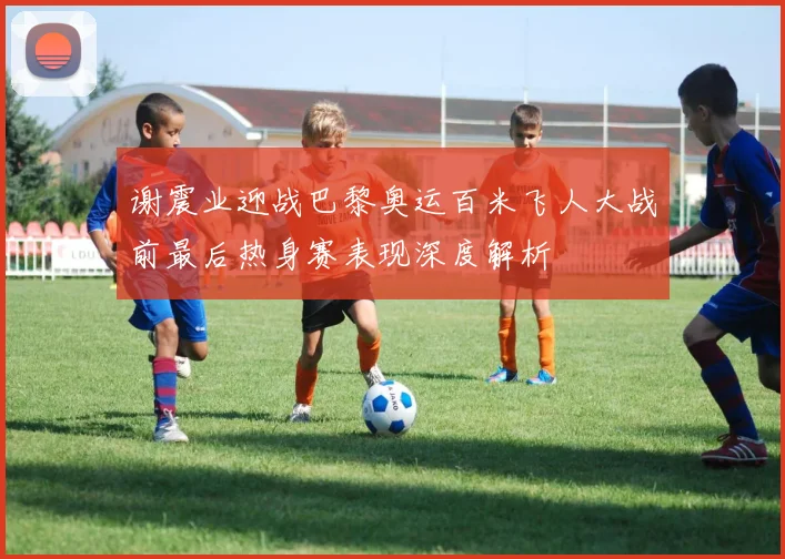 谢震业迎战巴黎奥运百米飞人大战前最后热身赛表现深度解析