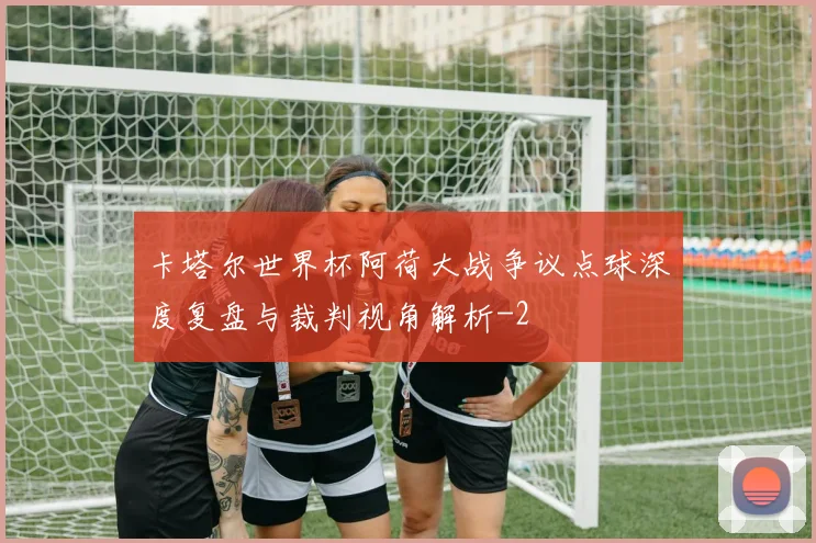 卡塔尔世界杯阿荷大战争议点球深度复盘与裁判视角解析