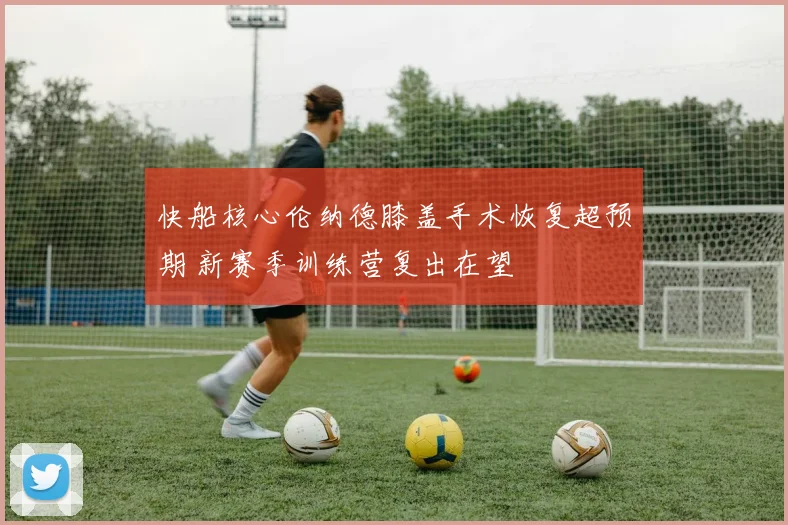 快船核心伦纳德膝盖手术恢复超预期 新赛季训练营复出在望