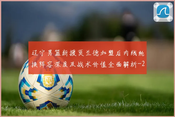 辽宁男篮新援莫兰德加盟后内线轮换阵容深度及战术价值全面解析