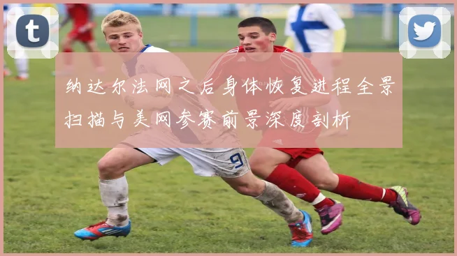 纳达尔法网之后身体恢复进程全景扫描与美网参赛前景深度剖析