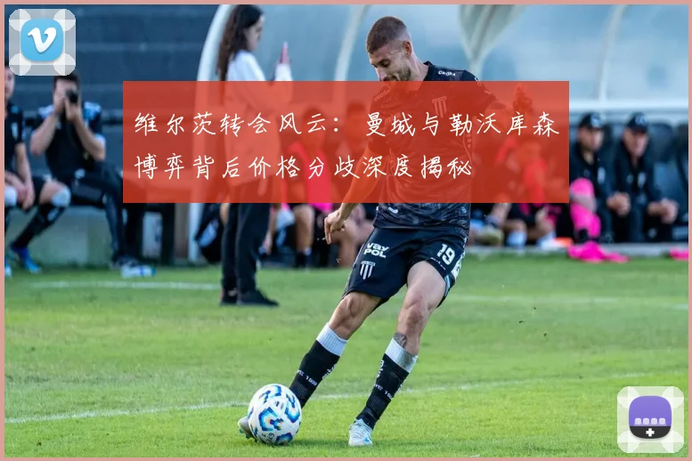 维尔茨转会风云：曼城与勒沃库森博弈背后价格分歧深度揭秘