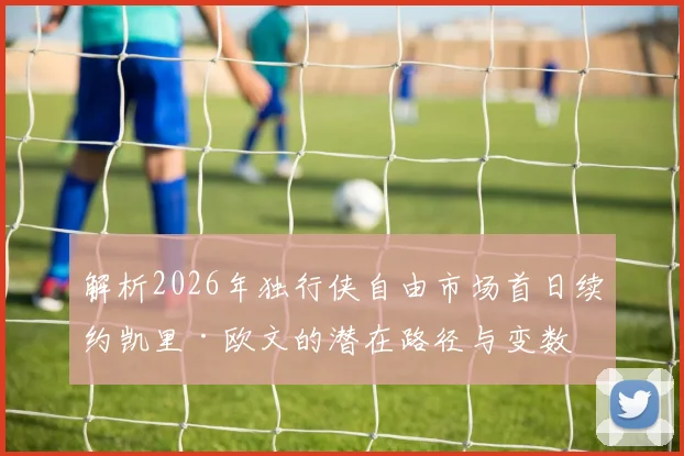 解析2026年独行侠自由市场首日续约凯里·欧文的潜在路径与变数