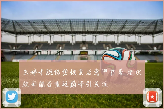 朱婷手腕伤势恢复后意甲首秀 进攻效率能否重返巅峰引关注