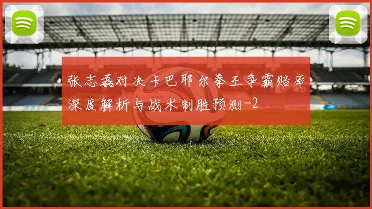 张志磊对决卡巴耶尔拳王争霸赔率深度解析与战术制胜预测
