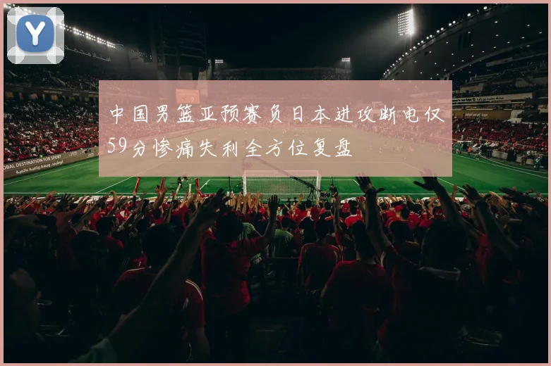 中国男篮亚预赛负日本进攻断电仅59分惨痛失利全方位复盘