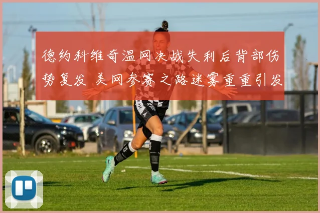 德约科维奇温网决战失利后背部伤势复发 美网参赛之路迷雾重重引发广泛关注
