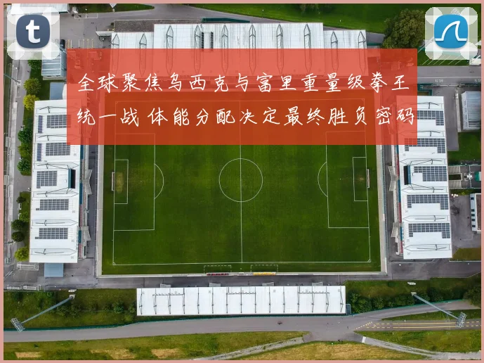 全球聚焦乌西克与富里重量级拳王统一战 体能分配决定最终胜负密码