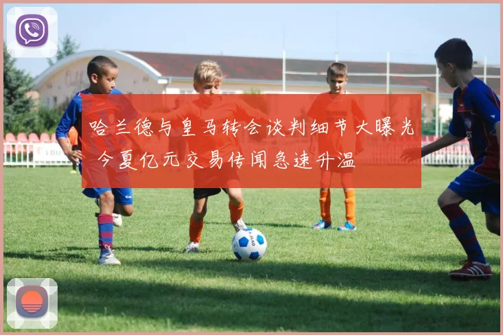 哈兰德与皇马转会谈判细节大曝光 今夏亿元交易传闻急速升温