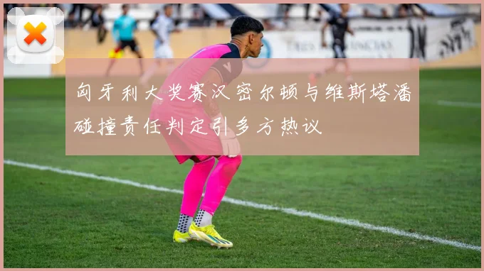 匈牙利大奖赛汉密尔顿与维斯塔潘碰撞责任判定引多方热议