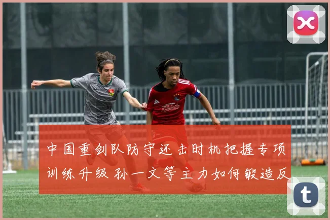 中国重剑队防守还击时机把握专项训练升级 孙一文等主力如何锻造反击利器