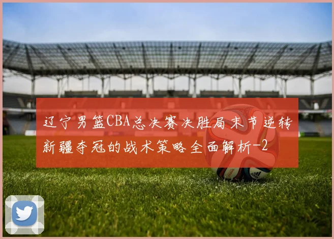 辽宁男篮CBA总决赛决胜局末节逆转新疆夺冠的战术策略全面解析